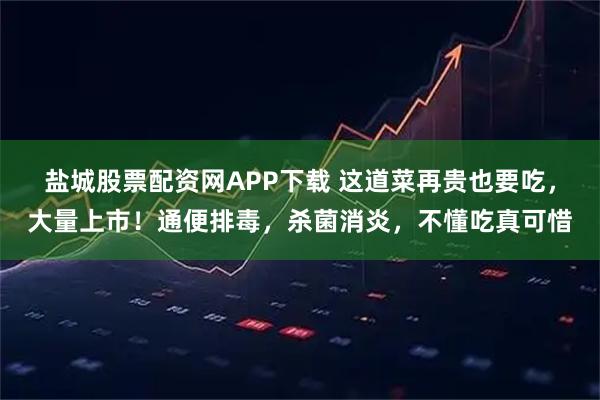 盐城股票配资网APP下载 这道菜再贵也要吃，大量上市！通便排毒，杀菌消炎，不懂吃真可惜