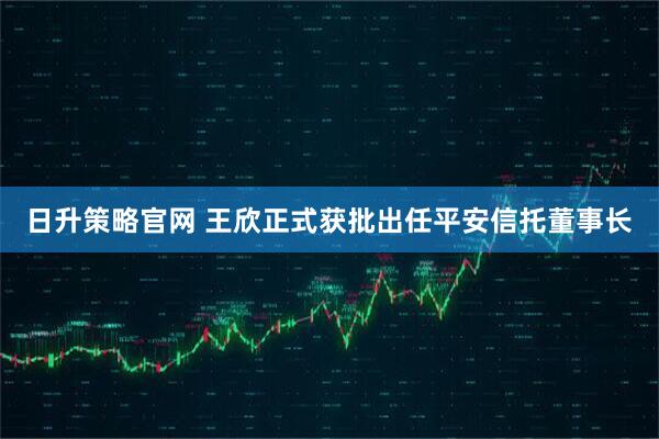 日升策略官网 王欣正式获批出任平安信托董事长
