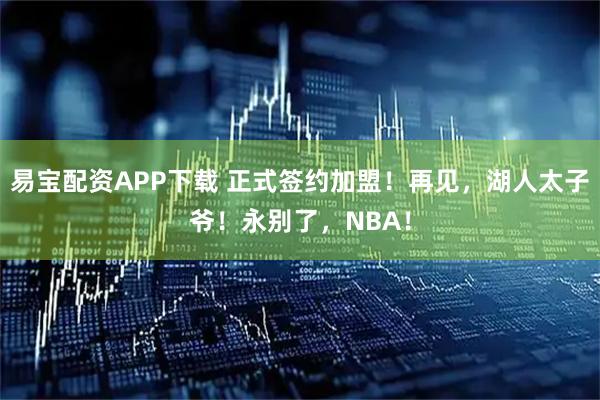 易宝配资APP下载 正式签约加盟！再见，湖人太子爷！永别了，NBA！