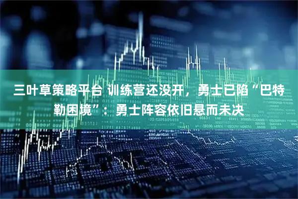 三叶草策略平台 训练营还没开，勇士已陷“巴特勒困境”：勇士阵容依旧悬而未决