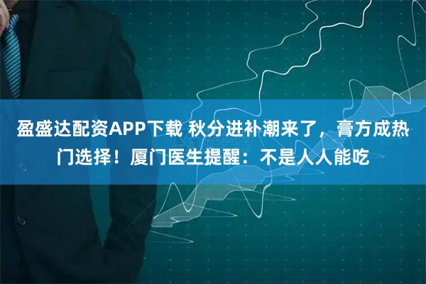 盈盛达配资APP下载 秋分进补潮来了，膏方成热门选择！厦门医生提醒：不是人人能吃