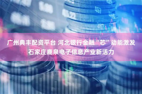 广州典丰配资平台 河北银行金融“芯”动能激发石家庄鹿泉电子信息产业新活力