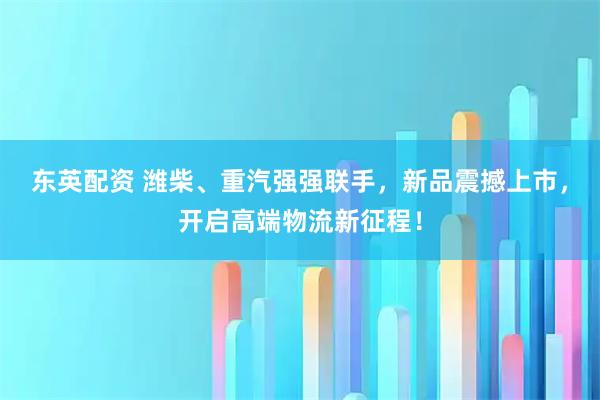 东英配资 潍柴、重汽强强联手，新品震撼上市，开启高端物流新征程！