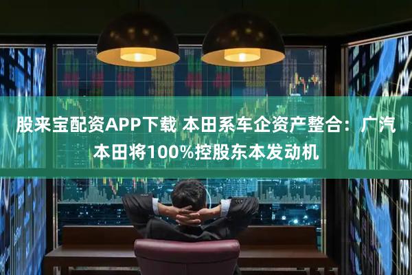 股来宝配资APP下载 本田系车企资产整合：广汽本田将100%控股东本发动机