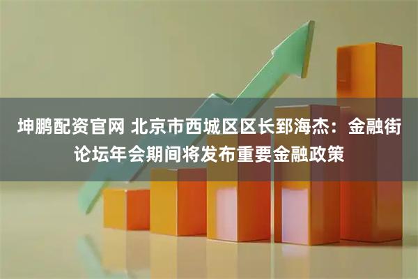 坤鹏配资官网 北京市西城区区长郅海杰：金融街论坛年会期间将发布重要金融政策