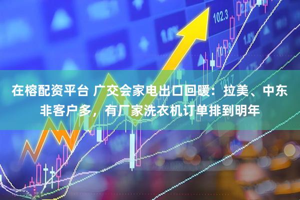 在榕配资平台 广交会家电出口回暖：拉美、中东非客户多，有厂家洗衣机订单排到明年