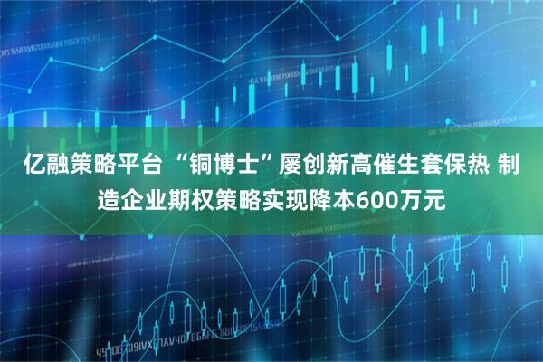 亿融策略平台 “铜博士”屡创新高催生套保热 制造企业期权策略实现降本600万元