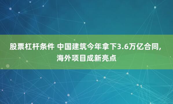 股票杠杆条件 中国建筑今年拿下3.6万亿合同, 海外项目成新亮点