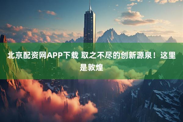 北京配资网APP下载 取之不尽的创新源泉！这里是敦煌