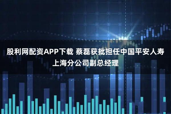 股利网配资APP下载 蔡磊获批担任中国平安人寿上海分公司副总经理