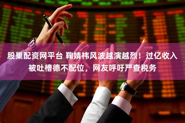 股巢配资网平台 鞠婧祎风波越演越烈！过亿收入被吐槽德不配位，网友呼吁严查税务