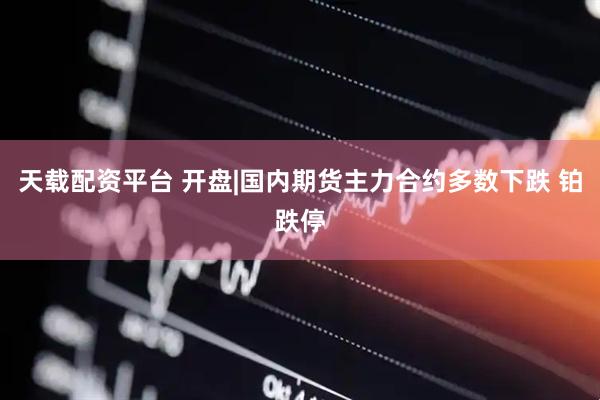 天载配资平台 开盘|国内期货主力合约多数下跌 铂跌停