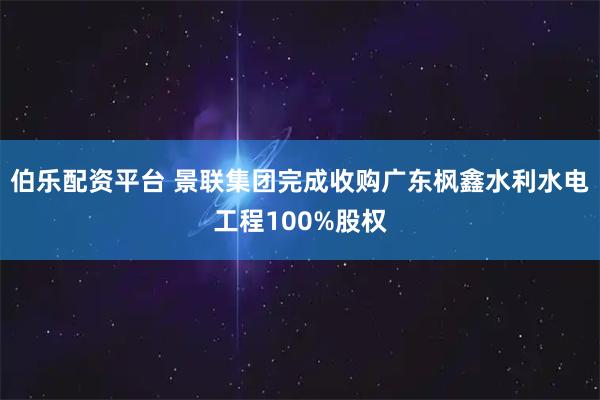 伯乐配资平台 景联集团完成收购广东枫鑫水利水电工程100%股权