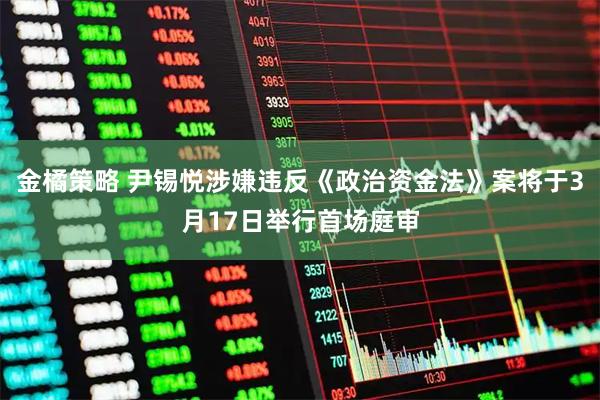 金橘策略 尹锡悦涉嫌违反《政治资金法》案将于3月17日举行首场庭审
