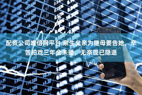 配资公司唯信网平台 亲生父亲为继母要告她，辛苦拍戏三年全未播，无奈现已隐退