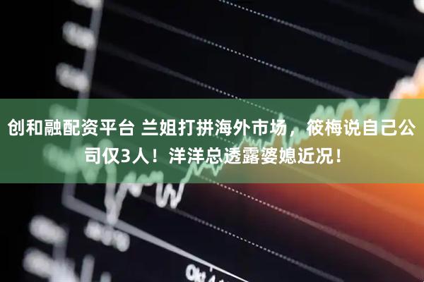 创和融配资平台 兰姐打拼海外市场,筱梅说自己公司仅3人!洋洋总透露婆媳近况!