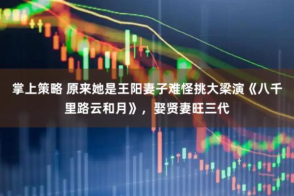 掌上策略 原来她是王阳妻子难怪挑大梁演《八千里路云和月》，娶贤妻旺三代